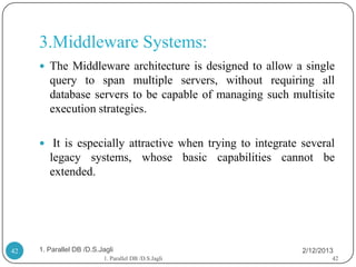 3.Middleware Systems:
      The Middleware architecture is designed to allow a single
        query to span multiple servers, without requiring all
        database servers to be capable of managing such multisite
        execution strategies.

      It is especially attractive when trying to integrate several
        legacy systems, whose basic capabilities cannot be
        extended.




42   1. Parallel DB /D.S.Jagli                              2/12/2013
                          1. Parallel DB /D.S.Jagli                 42
 