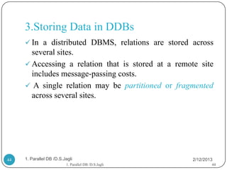3.Storing Data in DDBs
      In a distributed DBMS, relations are stored across
       several sites.
      Accessing a relation that is stored at a remote site
       includes message-passing costs.
      A single relation may be partitioned or fragmented
       across several sites.




44   1. Parallel DB /D.S.Jagli                        2/12/2013
                          1. Parallel DB /D.S.Jagli           44
 