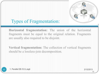 Types of Fragmentation:
     Horizontal fragmentation: The union of the horizontal
     fragments must be equal to the original relation. Fragments
     are usually also required to be disjoint.

     Vertical fragmentation: The collection of vertical fragments
     should be a lossless-join decomposition.




45   1. Parallel DB /D.S.Jagli                             2/12/2013
                                                                    45
 