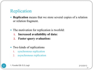 Replication
      Replication means that we store several copies of a relation
        or relation fragment.

      The motivation for replication is twofold:
         1. Increased availability of data:
         2. Faster query evaluation:


      Two kinds of replications
        1.    synchronous replication
        2.    asynchronous replication


47   1. Parallel DB /D.S.Jagli                              2/12/2013
                                                                    47
 