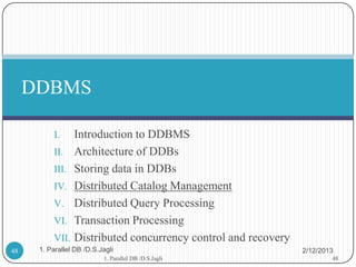 DDBMS

           I.   Introduction to DDBMS
           II. Architecture of DDBs
           III. Storing data in DDBs
           IV. Distributed Catalog Management
           V. Distributed Query Processing
           VI. Transaction Processing
           VII. Distributed concurrency control and recovery
48    1. Parallel DB /D.S.Jagli                                2/12/2013
                           1. Parallel DB /D.S.Jagli                   48
 