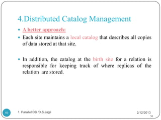 4.Distributed Catalog Management
      A better approach:
      Each site maintains a local catalog that describes all copies
        of data stored at that site.

      In addition, the catalog at the birth site for a relation is
        responsible for keeping track of where replicas of the
        relation are stored.




50   1. Parallel DB /D.S.Jagli                               2/12/2013
                                                                     50
 