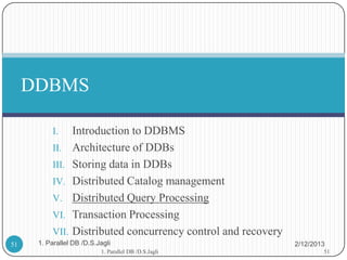 DDBMS

           I.   Introduction to DDBMS
           II. Architecture of DDBs
           III. Storing data in DDBs
           IV. Distributed Catalog management
           V. Distributed Query Processing
           VI. Transaction Processing
           VII. Distributed concurrency control and recovery
51    1. Parallel DB /D.S.Jagli                                2/12/2013
                           1. Parallel DB /D.S.Jagli                   51
 