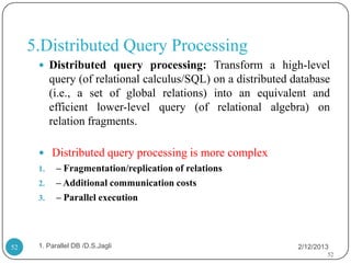 5.Distributed Query Processing
       Distributed query processing: Transform a high-level
           query (of relational calculus/SQL) on a distributed database
           (i.e., a set of global relations) into an equivalent and
           efficient lower-level query (of relational algebra) on
           relation fragments.

       Distributed query processing is more complex
      1.    – Fragmentation/replication of relations
      2.    – Additional communication costs
      3.    – Parallel execution




52    1. Parallel DB /D.S.Jagli                                 2/12/2013
                                                                        52
 