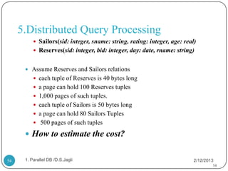 5.Distributed Query Processing
           Sailors(sid: integer, sname: string, rating: integer, age: real)
           Reserves(sid: integer, bid: integer, day: date, rname: string)


       Assume Reserves and Sailors relations
           each tuple of Reserves is 40 bytes long
           a page can hold 100 Reserves tuples
           1,000 pages of such tuples.
           each tuple of Sailors is 50 bytes long
           a page can hold 80 Sailors Tuples
           500 pages of such tuples

       How to estimate the cost?


54    1. Parallel DB /D.S.Jagli                                            2/12/2013
                                                                                   54
 