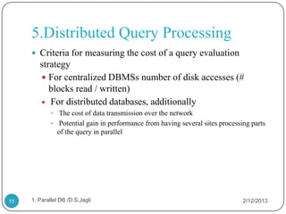 5.Distributed Query Processing
      Criteria for measuring the cost of a query evaluation
        strategy
         For centralized DBMSs number of disk accesses (#
           blocks read / written)
         For distributed databases, additionally
             The cost of data transmission over the network
             Potential gain in performance from having several sites processing parts
               of the query in parallel




55   1. Parallel DB /D.S.Jagli                                                2/12/2013
 