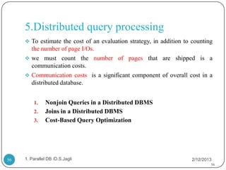 5.Distributed query processing
      To estimate the cost of an evaluation strategy, in addition to counting
       the number of page I/Os.
      we must count the number of pages that are shipped is a
       communication costs.
      Communication costs is a significant component of overall cost in a
       distributed database.


         1.    Nonjoin Queries in a Distributed DBMS
         2.    Joins in a Distributed DBMS
         3.    Cost-Based Query Optimization




56   1. Parallel DB /D.S.Jagli                                        2/12/2013
                                                                              56
 