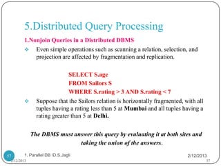 5.Distributed Query Processing
        1.Nonjoin Queries in a Distributed DBMS
         Even simple operations such as scanning a relation, selection, and
            projection are affected by fragmentation and replication.

                             SELECT S.age
                             FROM Sailors S
                             WHERE S.rating > 3 AND S.rating < 7
              Suppose that the Sailors relation is horizontally fragmented, with all
               tuples having a rating less than 5 at Mumbai and all tuples having a
               rating greater than 5 at Delhi.

             The DBMS must answer this query by evaluating it at both sites and
                             taking the union of the answers.

57      1. Parallel DB /D.S.Jagli                                             2/12/2013
 2/12/2013                                                                              57
 