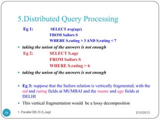 5.Distributed Query Processing
         Eg 1:               SELECT avg(age)
                             FROM Sailors S
                             WHERE S.rating > 3 AND S.rating < 7
      taking the union of the answers is not enough
         Eg 2:        SELECT S.age
                      FROM Sailors S
                      WHERE S.rating > 6
      taking the union of the answers is not enough


      Eg 3: suppose that the Sailors relation is vertically fragmented, with the
       sid and rating fields at MUMBAI and the sname and age fields at
       DELHI
      This vertical fragmentation would be a lossy decomposition

58   1. Parallel DB /D.S.Jagli                                          2/12/2013
 