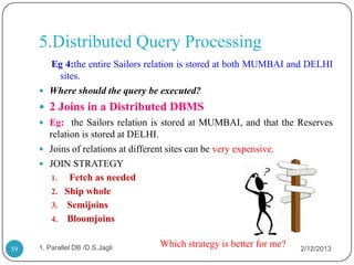 5.Distributed Query Processing
       Eg 4:the entire Sailors relation is stored at both MUMBAI and DELHI
        sites.
      Where should the query be executed?
      2 Joins in a Distributed DBMS
      Eg: the Sailors relation is stored at MUMBAI, and that the Reserves
       relation is stored at DELHI.
      Joins of relations at different sites can be very expensive.
      JOIN STRATEGY
        1.   Fetch as needed
        2. Ship whole
        3. Semijoins
        4. Bloomjoins


59   1. Parallel DB /D.S.Jagli      Which strategy is better for me?   2/12/2013
 