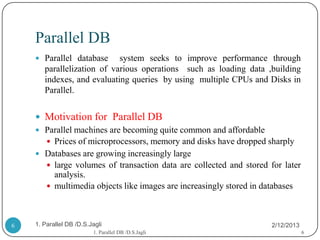 Parallel DB
     Parallel database     system seeks to improve performance through
       parallelization of various operations such as loading data ,building
       indexes, and evaluating queries by using multiple CPUs and Disks in
       Parallel.


     Motivation for Parallel DB
     Parallel machines are becoming quite common and affordable
       Prices of microprocessors, memory and disks have dropped sharply
     Databases are growing increasingly large
       large volumes of transaction data are collected and stored for later
        analysis.
       multimedia objects like images are increasingly stored in databases




6   1. Parallel DB /D.S.Jagli                                       2/12/2013
                         1. Parallel DB /D.S.Jagli                              6
 