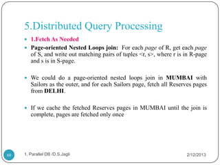 5.Distributed Query Processing
      1.Fetch As Needed
      Page-oriented Nested Loops join: For each page of R, get each page
        of S, and write out matching pairs of tuples <r, s>, where r is in R-page
        and s is in S-page.

      We could do a page-oriented nested loops join in MUMBAI with
        Sailors as the outer, and for each Sailors page, fetch all Reserves pages
        from DELHI.

      If we cache the fetched Reserves pages in MUMBAI until the join is
        complete, pages are fetched only once




60   1. Parallel DB /D.S.Jagli                                          2/12/2013
 