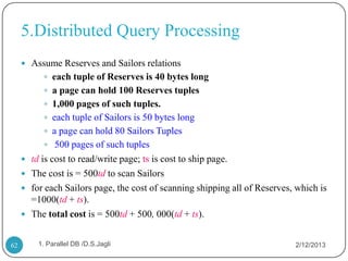 5.Distributed Query Processing
      Assume Reserves and Sailors relations
            each tuple of Reserves is 40 bytes long
            a page can hold 100 Reserves tuples
            1,000 pages of such tuples.
            each tuple of Sailors is 50 bytes long
            a page can hold 80 Sailors Tuples
            500 pages of such tuples
      td is cost to read/write page; ts is cost to ship page.
      The cost is = 500td to scan Sailors
      for each Sailors page, the cost of scanning shipping all of Reserves, which is
       =1000(td + ts).
      The total cost is = 500td + 500, 000(td + ts).


62       1. Parallel DB /D.S.Jagli                                          2/12/2013
 