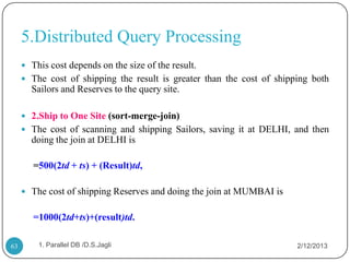 5.Distributed Query Processing
      This cost depends on the size of the result.
      The cost of shipping the result is greater than the cost of shipping both
       Sailors and Reserves to the query site.

      2.Ship to One Site (sort-merge-join)
      The cost of scanning and shipping Sailors, saving it at DELHI, and then
       doing the join at DELHI is

        =500(2td + ts) + (Result)td,

      The cost of shipping Reserves and doing the join at MUMBAI is


        =1000(2td+ts)+(result)td.

63       1. Parallel DB /D.S.Jagli                                      2/12/2013
 