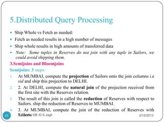 5.Distributed Query Processing
      Ship Whole vs Fetch as needed:
      Fetch as needed results in a high number of messages
      Ship whole results in high amounts of transferred data
      Note: Some tuples in Reserves do not join with any tuple in Sailors, we
        could avoid shipping them.
     3.Semijoins and Bloomjoins
     Semijoins: 3 steps:
     1. At MUMBAI, compute the projection of Sailors onto the join columns i.e
         sid and ship this projection to DELHI.
     2. 2. At DELHI, compute the natural join of the projection received from
         the first site with the Reserves relation.
     3. The result of this join is called the reduction of Reserves with respect to
         Sailors. ship the reduction of Reserves to MUMBAI.
     4. 3. At MUMBAI, compute the join of the reduction of Reserves with
65       Sailors. DB /D.S.Jagli
         1. Parallel                                                       2/12/2013
 