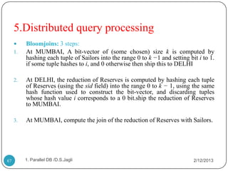 5.Distributed query processing
         Bloomjoins: 3 steps:
     1.   At MUMBAI, A bit-vector of (some chosen) size k is computed by
          hashing each tuple of Sailors into the range 0 to k −1 and setting bit i to 1.
          if some tuple hashes to i, and 0 otherwise then ship this to DELHI

     2.   At DELHI, the reduction of Reserves is computed by hashing each tuple
          of Reserves (using the sid field) into the range 0 to k − 1, using the same
          hash function used to construct the bit-vector, and discarding tuples
          whose hash value i corresponds to a 0 bit.ship the reduction of Reserves
          to MUMBAI.

     3.   At MUMBAI, compute the join of the reduction of Reserves with Sailors.




67        1. Parallel DB /D.S.Jagli                                            2/12/2013
 