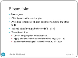 Bloom join:
      Bloom join:
      Also known as bit-vector join
      Avoiding to transfer all join attribute values to the other
       node
      Instead transferring a bitvector B[1 : : : n]
      Transformation
          Choose an appropriate hash function h
          Apply h to transform attribute values to the range [1 : : : n]
          Set the corresponding bits in the bitvector B[1 : : : n] to




68   1. Parallel DB /D.S.Jagli                                              2/12/2013
 