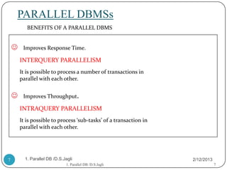 PARALLEL DBMSs
           BENEFITS OF A PARALLEL DBMS


        Improves Response Time.

        INTERQUERY PARALLELISM
        It is possible to process a number of transactions in
        parallel with each other.


        Improves Throughput.

        INTRAQUERY PARALLELISM
        It is possible to process ‘sub-tasks’ of a transaction in
        parallel with each other.




7         1. Parallel DB /D.S.Jagli                                 2/12/2013
                               1. Parallel DB /D.S.Jagli                        7
 