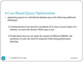  Cost-Based Query Optimization
      optimizing queries in a distributed database poses the following additional
       challenges:

         Communication costs must be considered. If we have several copies of a
          relation, we must also decide which copy to use.

         If individual sites are run under the control of different DBMSs, the
          autonomy of each site must be respected while doing global query
          planning.




70       1. Parallel DB /D.S.Jagli                                           2/12/2013
 