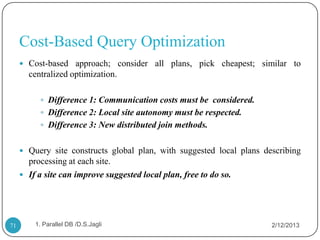 Cost-Based Query Optimization
      Cost-based approach; consider all plans, pick cheapest; similar to
       centralized optimization.

           Difference 1: Communication costs must be considered.
           Difference 2: Local site autonomy must be respected.
           Difference 3: New distributed join methods.


      Query site constructs global plan, with suggested local plans describing
       processing at each site.
      If a site can improve suggested local plan, free to do so.




71       1. Parallel DB /D.S.Jagli                                     2/12/2013
 