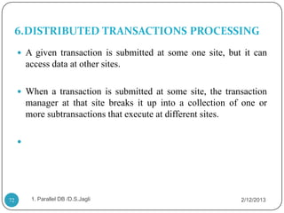 6.DISTRIBUTED TRANSACTIONS PROCESSING
      A given transaction is submitted at some one site, but it can
         access data at other sites.

      When a transaction is submitted at some site, the transaction
         manager at that site breaks it up into a collection of one or
         more subtransactions that execute at different sites.

     




72        1. Parallel DB /D.S.Jagli                            2/12/2013
 
