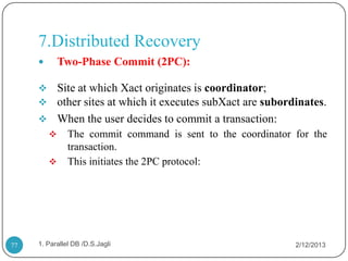 7.Distributed Recovery
            Two-Phase Commit (2PC):

      Site at which Xact originates is coordinator;
      other sites at which it executes subXact are subordinates.
      When the user decides to commit a transaction:
              The commit command is sent to the coordinator for the
               transaction.
              This initiates the 2PC protocol:




77   1. Parallel DB /D.S.Jagli                               2/12/2013
 