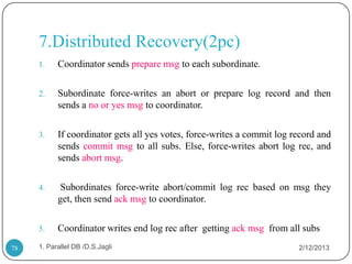7.Distributed Recovery(2pc)
     1.    Coordinator sends prepare msg to each subordinate.

     2.    Subordinate force-writes an abort or prepare log record and then
           sends a no or yes msg to coordinator.

     3.    If coordinator gets all yes votes, force-writes a commit log record and
           sends commit msg to all subs. Else, force-writes abort log rec, and
           sends abort msg.

     4.     Subordinates force-write abort/commit log rec based on msg they
           get, then send ack msg to coordinator.

     5.    Coordinator writes end log rec after getting ack msg from all subs
78   1. Parallel DB /D.S.Jagli                                           2/12/2013
 