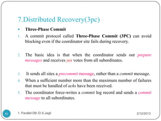 7.Distributed Recovery(3pc)
         Three-Phase Commit
     1.   A commit protocol called Three-Phase Commit (3PC) can avoid
          blocking even if the coordinator site fails during recovery.

     2.   The basic idea is that when the coordinator sends out prepare
          messages and receives yes votes from all subordinates.

     3.    It sends all sites a precommit message, rather than a commit message.
     4.   When a sufficient number more than the maximum number of failures
          that must be handled of acks have been received.
     5.   The coordinator force-writes a commit log record and sends a commit
          message to all subordinates.


81   1. Parallel DB /D.S.Jagli                                         2/12/2013
 