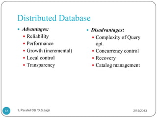 Distributed Database
      Advantages:                 Disadvantages:
          Reliability               Complexity of Query
          Performance                opt.
          Growth (incremental)      Concurrency control
          Local control             Recovery
          Transparency              Catalog management




82   1. Parallel DB /D.S.Jagli                        2/12/2013
 