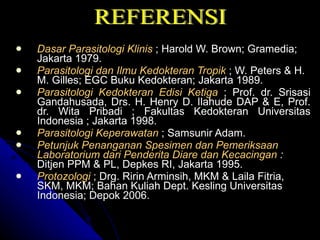 Dasar Parasitologi Klinis  ; Harold W. Brown; Gramedia; Jakarta 1979. Parasitologi dan Ilmu Kedokteran Tropik  ; W. Peters & H. M. Gilles; EGC Buku Kedokteran; Jakarta 1989. Parasitologi Kedokteran Edisi Ketiga   ; Prof. dr. Srisasi Gandahusada, Drs. H. Henry D. Ilahude DAP & E, Prof. dr. Wita Pribadi ; Fakultas Kedokteran Universitas Indonesia ; Jakarta 1998. Parasitologi Keperawatan  ; Samsunir Adam. Petunjuk Penanganan Spesimen dan Pemeriksaan Laboratorium dari Penderita Diare dan Kecacingan  :  Ditjen PPM & PL, Depkes RI, Jakarta 1995.   Protozologi  ; Drg. Ririn Arminsih, MKM & Laila Fitria, SKM, MKM; Bahan Kuliah Dept. Kesling Universitas Indonesia; Depok 2006. REFERENSI 