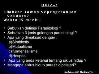 Q U I Z – 1 Silahkan Jawab Sepengetahuan Saudara? Waktu 15 menit ! Sebutkan definisi Parasitologi ? Sebutkan 3 jenis golongan parasitologi ? Apa yang dimaksud dengan : Simbiosis  Mutualisme Komensalisme Hospes Apa yang anda ketahui tentang siklus hidup ? Mengapa siklus hidup parasit dipelajari? Selamat Bekerja ! 