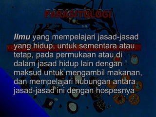 Ilmu  yang mempelajari jasad-jasad yang hidup, untuk sementara atau tetap, pada permukaan atau di dalam jasad hidup lain dengan maksud untuk mengambil makanan, dan mempelajari hubungan antara jasad-jasad ini dengan hospesnya   PARASITOLOGI 