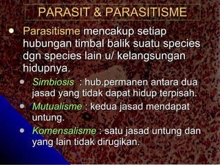 PARASIT & PARASITISME Parasitisme  mencakup setiap hubungan timbal balik suatu species dgn species lain u/ kelangsungan hidupnya. Simbiosis   : hub.permanen antara dua jasad yang tidak dapat hidup terpisah. Mutualisme  : kedua jasad mendapat untung. Komensalisme  : satu jasad untung dan yang lain tidak dirugikan. 