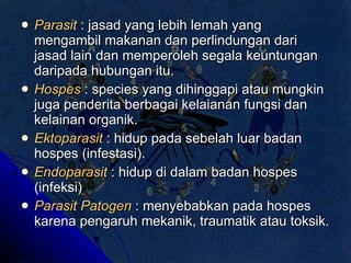 Parasit   : jasad yang lebih lemah yang mengambil makanan dan perlindungan dari jasad lain dan memperoleh segala keuntungan daripada hubungan itu. Hospes  : species yang dihinggapi atau mungkin juga penderita berbagai kelaianan fungsi dan kelainan organik.   Ektoparasit   : hidup pada sebelah luar badan hospes (infestasi). Endoparasit  : hidup di dalam badan hospes (infeksi) Parasit Patogen  : menyebabkan pada hospes karena pengaruh mekanik, traumatik atau toksik. 