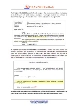 www.pecasprocessuais.com
WhatsApp: 16-992961612
Assim o juiz HOMOLOGOU os cálculos até porque a Dra. xxxxxxxxxxxx não se manifestou
e portanto para ela está precluso qualquer reclamação quanto aos valores, e
determinou o juiz que ela providenciasse o ofício requisitório do pagamento:
A peça de ajuizamento de OFÍCIO REQUISITÓRIO foi a última que nossa equipe fez
semana passada e que foi enviada ao e-mail da Dra. xxxxxxxxxx e entendemos que
deve ser protocolizada dentro do INCIDENTE DO PRECATÓRIO, até porque a
determinação – despacho, foi no processo n. 00000000000000000 - INCIDENTE DE
PRECATÓRIO VALOR PRINCIPAL, conforme imagem da decisão abaixo:
Esse prazo de 15 dias está escoando e se não for logo protocolizado o feito terá outra
decisão de acordo com a legislação conforme o magistrado está dizendo acima.
 