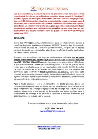 www.pecasprocessuais.com
WhatsApp: 16-992961612
Vez mais ressaltamos, o próprio incidente do precatório deixa claro que o ofício
requisitório é do valor da sucumbência do município (pouco mais de $ 13 mil reais)
quanto a rejeição dos embargos e NADA TEM A VER com a cobrança da ação principal,
que em 00.09.0000 segundo o cálculo do contador judicial estava em cerca de quase $
94 mil reais, que se atualizado no ano corrente, certamente terá o valor bem superior,
contudo não sabemos informar o valor atual, posto que este deverá ser atualizado por
um contador mediante um LAUDO PERICIAL CONTÁBIL ou um laudo feito por um
ECONOMISTA que deverá atualizar o valor de quase $ 94 mil de 00.09.0000 para
outubro de 2022.
CONCLUSÃO:
Diante das informações acima, entendemos que deve ser imediatamente juntada a
manifestação quanto ao ofício requisitório no INCIDENTE em atenção a determinação
judicial dentro do prazo de 15 dias que já está vencendo, sob pena de ter decisão
contrária de acordo com a legislação e advertência no referido despacho publicado as
fls. 133 do referido incidente.
Por outro lado entendemos que deve ser imediatamente elaborada uma excelente
petição de CUMPRIMENTO DE SENTENÇA quanto a decisão de condenação nos autos
da AÇÃO PRINCIPAL DE COBRANÇA que a época estava em pouco mais de $ 85 mil reais
e que atualizada em 00.09.0000 pela contadoria judicial já estava em quase $ 94 mil
reais e que se atualizada agora em um novo laudo pericial contábil de 0000 à outubro
de 2022, certamente estará em valores bem mais elevados, mas que somente será
confirmado após a entrada do NOVO cumprimento de sentença, agora desta ação
principal, visto que até o momento não foi ingressado com referido cumprimento da
ação de cobrança e apenas ingressado com o cumprimento da sentença dos honorários
de sucumbência dos embargos rejeitados.
Após o laudo atualizado com o demonstrativo do débito principal, deverá ser
providenciado a documentação pertinente para ser juntada com o laudo e a petição de
novo cumprimento de sentença da ação principal de cobrança. Não se trata de juntar
qualquer documento e sim apenas os documentos que estão previstos para o
cumprimento de sentença e até para evitar confusões e tumultos processuais que
poderá culminar em prejuízo à parte credora.
Era o que cumpria esclarecer nesse parecer salvo melhor juízo.
PEÇAS PROCESSUAIS
www.pecasprocessuais.com
 