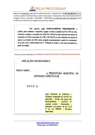 www.pecasprocessuais.com
WhatsApp: 16-992961612
Apesar da cobrança segundo os cálculos da Dra. xxxxxxxxx ser de R$ 124.827,52 (cento
e vinte e quatro mil oitocentos e vinte e sete reais e cinquenta e dois centavos) conforme
imagem acima, contudo a DECISÃO – SENTENÇA na referida ação de cobrança ficou
conforme os termos da imagem do processo abaixo:
Houve recurso apelação, DE AMBAS AS PARTES EM QUE FOI NEGADO PROVIMENTO:
 