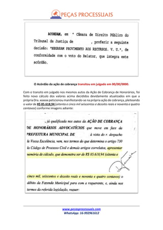 www.pecasprocessuais.com
WhatsApp: 16-992961612
O Acórdão da ação de cobrança transitou em julgado em 00/00/0000.
Com o transito em julgado nos mesmos autos da Ação de Cobrança de Honorários, foi
feito novo cálculo dos valores acima decididos devidamente atualizados em que a
própria Dra. xxxxxx peticionou manifestando-se na própria ação de cobrança, pleiteando
o valor de R$ 85.618,94 (oitenta e cinco mil seiscentos e dezoito reais e noventa e quatro
centavos) conforme imagens adiante:
 