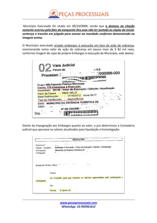www.pecasprocessuais.com
WhatsApp: 16-992961612
Município Executado foi citado em 00/10/0000, sendo que a demora na citação
somente ocorreu pelo fato da exequente Dra.xxxx não ter juntado as cópias da inicial,
sentença e transito em julgado para anexar ao mandado conforme demonstrado na
imagem acima.
O Município executado propôs embargos à execução em face da ação de cobrança,
mencionando como valor da ação de cobrança em pouco mais de $ 82 mil reais,
conforme imagem de capa do próprio Embargos à execução do Município, vide abaixo:
Diante da Impugnação aos Embargos quanto ao valor, o juiz determinou a Contadoria
judicial que apurasse os valores atualizados para liquidação e homologação:
 