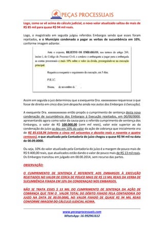 www.pecasprocessuais.com
WhatsApp: 16-992961612
Logo, como se vê acima do cálculo judicial, o novo valor atualizado saltou de mais de
R$ 85 mil para quase R$ 94 mil reais.
Logo, o magistrado em seguida julgou referidos Embargos sendo que esses foram
rejeitados, e o Município condenado a pagar as verbas de sucumbência em 10%,
conforme imagem adiante:
Assim em seguida o juiz determinou que a exequente Dra. xxxxxxxxxxx requeresse o que
fosse de direito em cinco dias (em despacho ainda nos autos dos Embargos à Execução).
A exequente Dra. xxxxxxxxxxxxx então propôs o cumprimento de sentença desta nova
condenação de sucumbência dos Embargos à Execução rejeitados, em 00/00/0000,
apresentando agora como valor da causa para o referido cumprimento de sentença dos
Embargos, o valor de R$ 100.000,00 (cem mil reais), valor este superior ao da
condenação do juízo se deu em 10% do valor da ação de cobrança que inicialmente era
de R$ 85.618,94 (oitenta e cinco mil seiscentos e dezoito reais e noventa e quatro
centavos), e que atualizada pela Contadoria do juízo chegou a quase R$ 94 mil na data
de 00.09.0000.
Ou seja, 10% do valor atualizado pela Contadoria do juízo é a margem de pouco mais de
R$ 9.400,00 reais, que atualizados estão dando o valor de pouco mais de R$ 13 mil reais.
Os Embargos transitou em julgado em 00.00.2014, sem recurso das partes.
OBSERVAÇÃO:
O CUMPRIMENTO DE SENTENÇA É REFERENTE AOS EMBARGOS À EXECUÇÃO
REJEITADOS NO VALOR DE CERCA DE POUCO MAIS DE R$ 13 MIL REAIS DA VERBA DE
SUCUMBÊNCIA FIXADA EM 10% DA CONDENAÇAO NOS EMBARGOS.
NÃO SE TRATA ESSES $ 13 MIL DO CUMPRIMENTO DE SENTENÇA DA AÇÃO DE
COBRANÇA QUE TEM O VALOR TOTAL DO DÉBITO FIXADO PELA CONTADORIA DO
JUIZO NA DATA DE 00.09.0000, NO VALOR FIXADO DE QUASE R$ 94 MIL REAIS
CONFORME IMAGEM DO CÁLCULO JUDICIAL ACIMA.
 