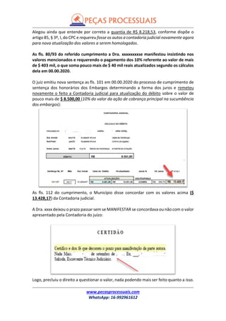 www.pecasprocessuais.com
WhatsApp: 16-992961612
Alegou ainda que entende por correto a quantia de R$ 8.218,53, conforme dispõe o
artigo 85, § 3º, I, do CPC e requereu fosse os autos a contadoria judicial novamente agora
para nova atualização dos valores a serem homologados.
As fls. 80/93 do referido cumprimento a Dra. xxxxxxxxse manifestou insistindo nos
valores mencionados e requerendo o pagamento dos 10% referente ao valor de mais
de $ 403 mil, o que soma pouco mais de $ 40 mil reais atualizados segundo os cálculos
dela em 00.00.2020.
O juiz emitiu nova sentença as fls. 101 em 00.00.2020 do processo de cumprimento de
sentença dos honorários dos Embargos determinando a forma dos juros e remeteu
novamente o feito a Contadoria judicial para atualização do débito sobre o valor de
pouco mais de $ 8.500,00 (10% do valor da ação de cobrança principal na sucumbência
dos embargos):
As fls. 112 do cumprimento, o Município disse concordar com os valores acima ($
13.428,17) da Contadoria judicial.
A Dra. xxxx deixou o prazo passar sem se MANIFESTAR se concordava ou não com o valor
apresentado pela Contadoria do juízo:
Logo, precluiu o direito a questionar o valor, nada podendo mais ser feito quanto a isso.
 