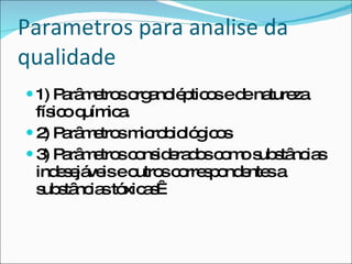 Parametros para analise da qualidade 1) Parâmetros organolépticos e de natureza físico química. 2) Parâmetros microbiológicos 3) Parâmetros considerados como substâncias indesejáveis e outros correspondentes a substâncias tóxicas  