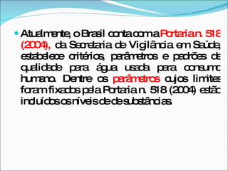 Atualmente, o Brasil conta com a  Portaria n. 518 (2004),  da Secretaria de Vigilância em Saúde, estabelece critérios, parâmetros e padrões de qualidade para água usada para consumo humano. Dentre os  parâmetros  cujos limites foram fixados pela Portaria n. 518 (2004) estão incluídos os níveis de de substâncias. 