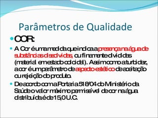 Parâmetros de Qualidade COR: A Cor é uma medida que indica a  presença na água de substâncias dissolvidas,  ou finamente divididas (material em estado coloidal). Assim como a turbidez, a cor é um parâmetro de  aspecto estético  de aceitação ou rejeição do produto. De acordo com a Portaria 518/04 do Ministério da Saúde o valor máximo permissível de cor na água distribuída é de 15,0 U.C. 