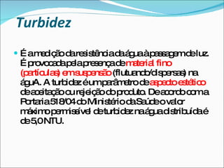 Turbidez É a medição da resistência da água à passagem de luz. É provocada pela presença de  material fino (partículas) em suspensão  (flutuando/dispersas) na águA. A turbidez é um parâmetro de  aspecto estético  de aceitação ou rejeição do produto. De acordo com a Portaria 518/04 do Ministério da Saúde o valor máximo permissível de turbidez na água distribuída é de 5,0 NTU. 