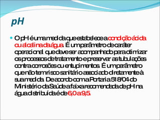 pH   O pH é uma medida que estabelece a  condição ácida ou alcalina da água . É um parâmetro de caráter operacional que deve ser acompanhado para otimizar os processos de tratamento e preservar as tubulações contra corrosões ou entupimentos. É um parâmetro que não tem risco sanitário associado diretamente à sua medida. De acordo com a Portaria 518/04 do Ministério da Saúde a faixa recomendada de pH na água distribuída é de  6,0 a 9,5. 