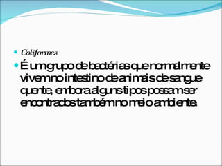 Coliformes É um grupo de bactérias que normalmente vivem no intestino de animais de sangue quente, embora alguns tipos possam ser encontrados também no meio ambiente.  