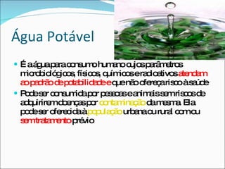É a água para consumo humano cujos parâmetros microbiológicos, físicos, químicos e radioativos  atendam ao padrão de potabilidade e  que não ofereça risco à saúde Pode ser consumida por pessoas e animais sem riscos de adquirirem doenças por  contaminação  da mesma. Ela pode ser oferecida à  população  urbana ou rural com ou  sem tratamento  prévio Água Potável 