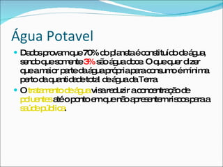 Água Potavel Dados provam que 70% do planeta é constituído de água, sendo que somente  3%  são água doce. O que quer dizer que a maior parte da água própria para consumo é mínima perto da quantidade total de água da Terra. O  tratamento de água   visa reduzir a concentração de  poluentes  até o ponto em que não apresentem riscos para a  saúde pública .  