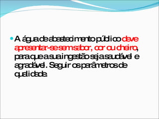 A água de abastecimento público  deve apresentar-se sem sabor, cor ou cheiro , para que a sua ingestão seja saudável e agradável. Seguir os parâmetros de qualidade. 